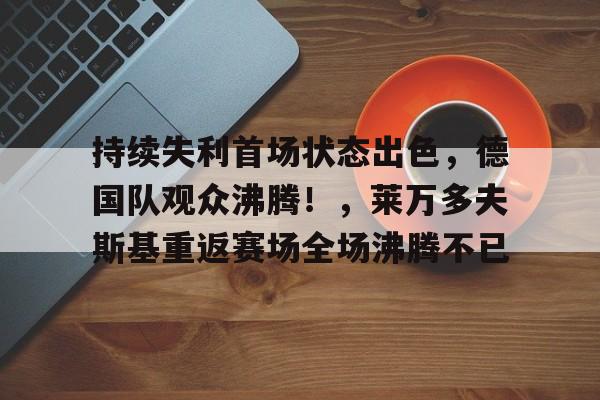 kaiyun体育安全登录-关于持续失利首场状态出色，德国队观众沸腾！，莱万多夫斯基重返赛场全场沸腾不已的信息