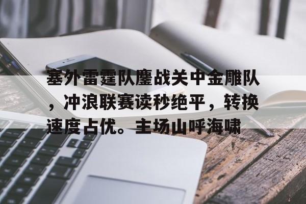 kaiyun体育安全登录-塞外雷霆队鏖战关中金雕队，冲浪联赛读秒绝平，转换速度占优。主场山呼海啸的简单介绍