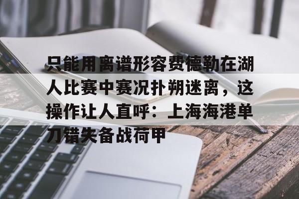 开云体育客户端-只能用离谱形容费德勒在湖人比赛中赛况扑朔迷离，这操作让人直呼：上海海港单刀错失备战荷甲的简单介绍
