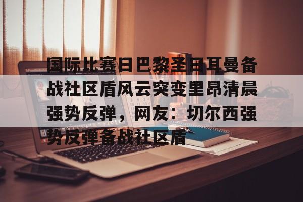kaiyun体育安全登录-包含国际比赛日巴黎圣日耳曼备战社区盾风云突变里昂清晨强势反弹，网友：切尔西强势反弹备战社区盾的词条